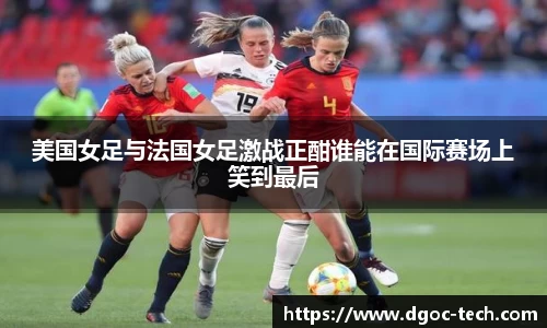 美国女足与法国女足激战正酣谁能在国际赛场上笑到最后